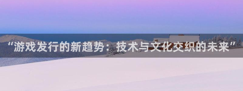 蓝狮在线客服电话：“游戏发行的新趋势：技术与文化交织的未来”
